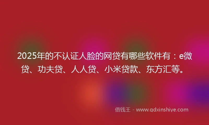 2025年的不认证人脸的网贷有哪些软件有：e微贷、功夫贷、人人贷、小米贷款、东方汇等。