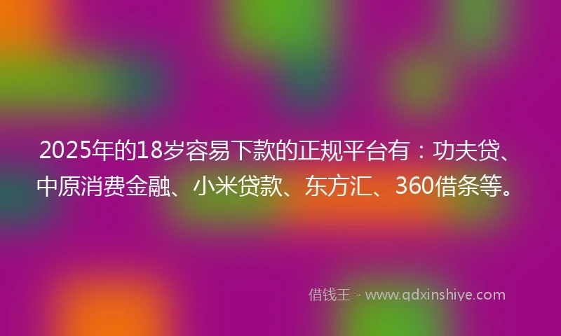 2025年的18岁容易下款的正规平台有：功夫贷、中原消费金融、小米贷款、东方汇、360借条等。