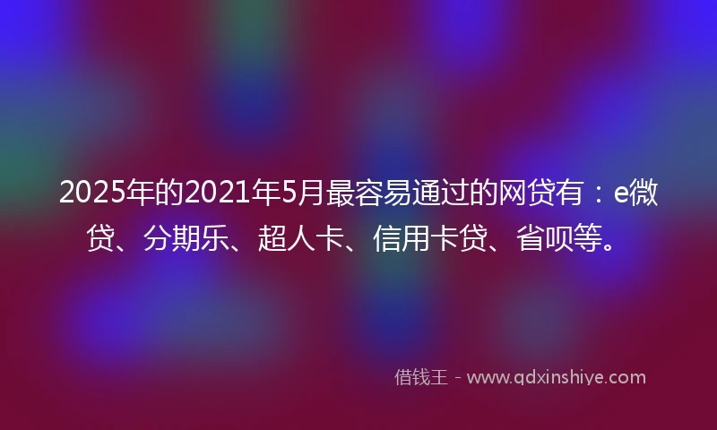 2025年的2021年5月最容易通过的网贷有：e微贷、分期乐、超人卡、信用卡贷、省呗等。
