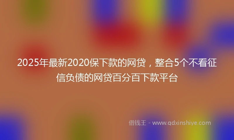 2025年最新2020保下款的网贷，整合5个不看征信负债的网贷百分百下款平台