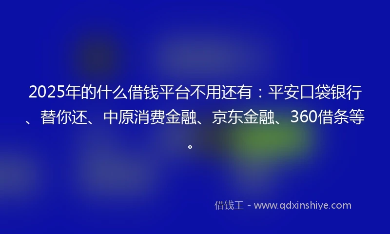 2025年的什么借钱平台不用还有：平安口袋银行、替你还、中原消费金融、京东金融、360借条等。