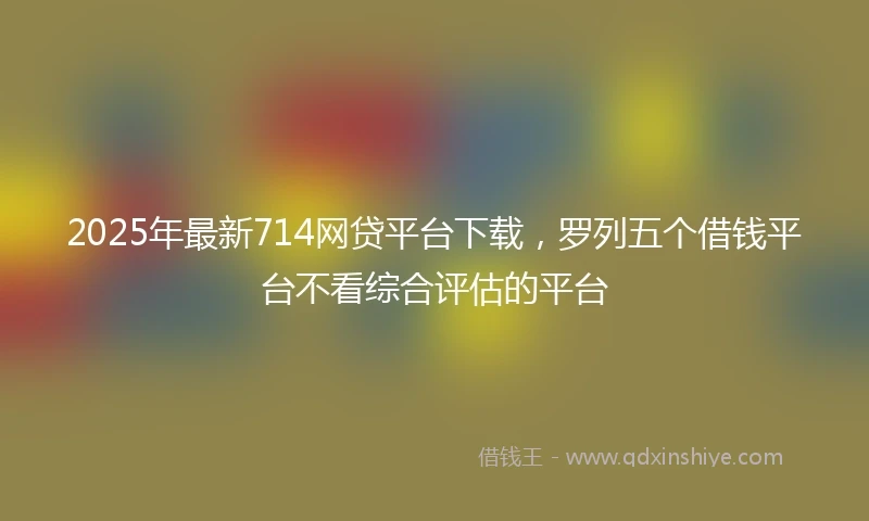 2025年最新714网贷平台下载，罗列五个借钱平台不看综合评估的平台