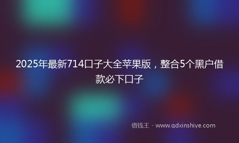 2025年最新714口子大全苹果版，整合5个黑户借款必下口子