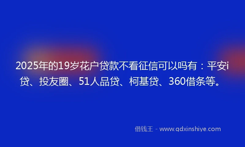 2025年的19岁花户贷款不看征信可以吗有：平安i贷、投友圈、51人品贷、柯基贷、360借条等。