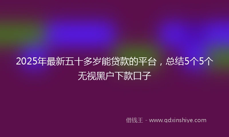 2025年最新五十多岁能贷款的平台，总结5个5个无视黑户下款口子