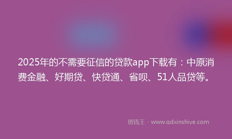 2025年的不需要征信的贷款app下载有：中原消费金融、好期贷、快贷通、省呗、51人品贷等。