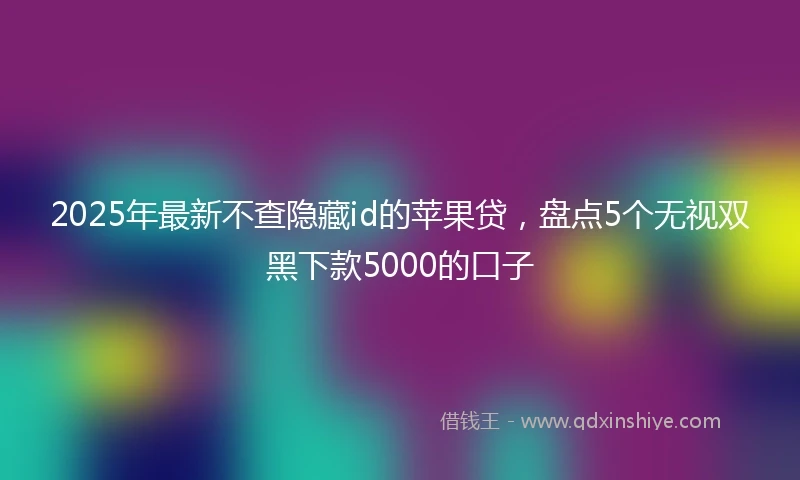 2025年最新不查隐藏id的苹果贷，盘点5个无视双黑下款5000的口子