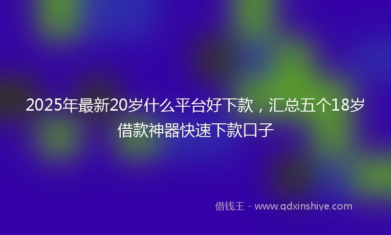 2025年最新20岁什么平台好下款，汇总五个18岁借款神器快速下款口子