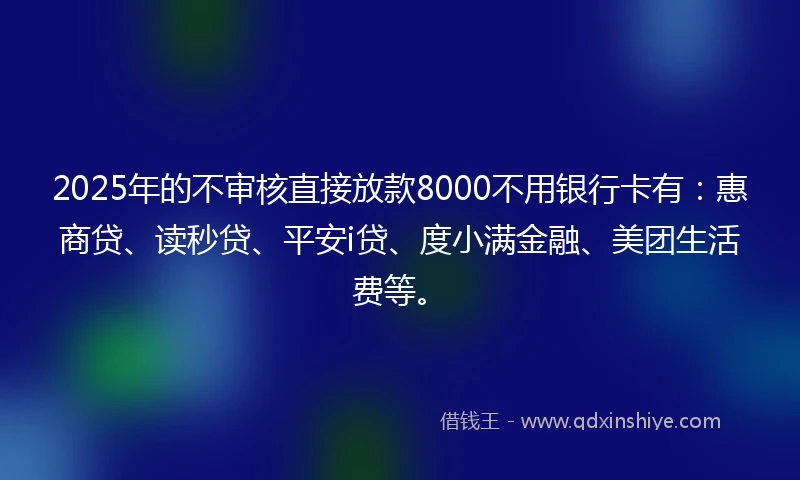 2025年的不审核直接放款8000不用银行卡有：惠商贷、读秒贷、平安i贷、度小满金融、美团生活费等。