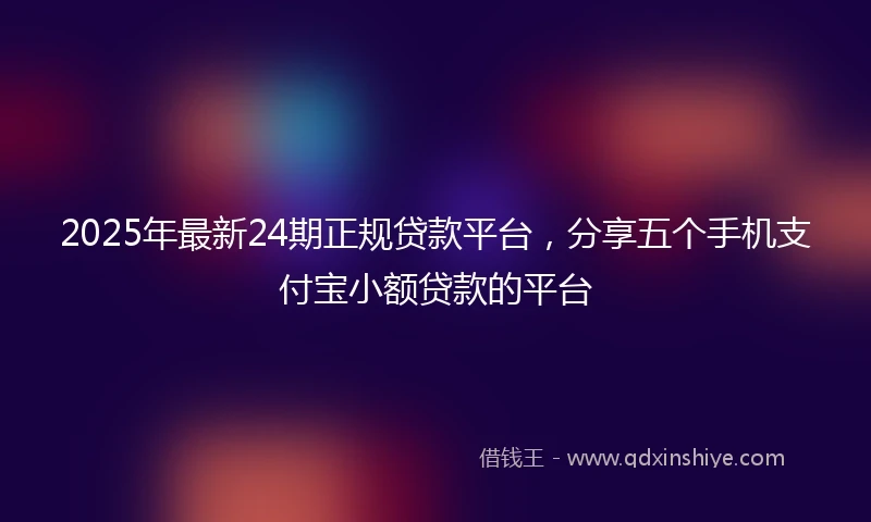 2025年最新24期正规贷款平台，分享五个手机支付宝小额贷款的平台