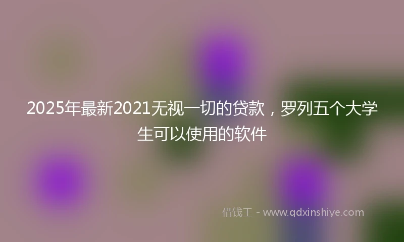 2025年最新2021无视一切的贷款，罗列五个大学生可以使用的软件