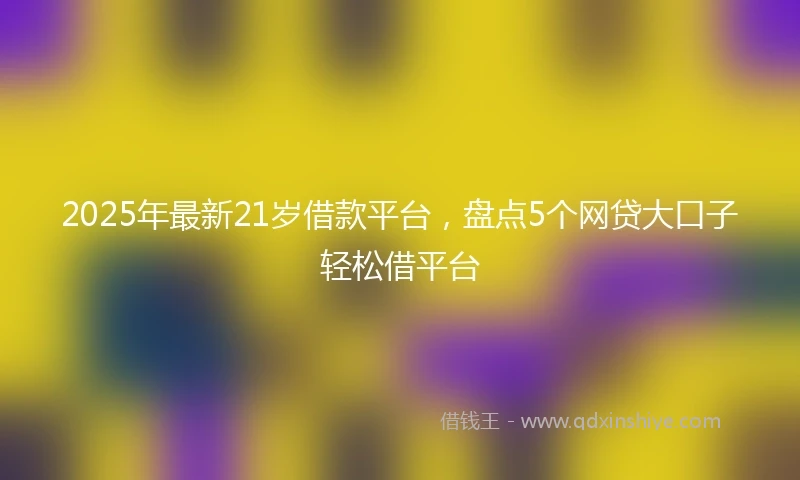 2025年最新21岁借款平台，盘点5个网贷大口子轻松借平台