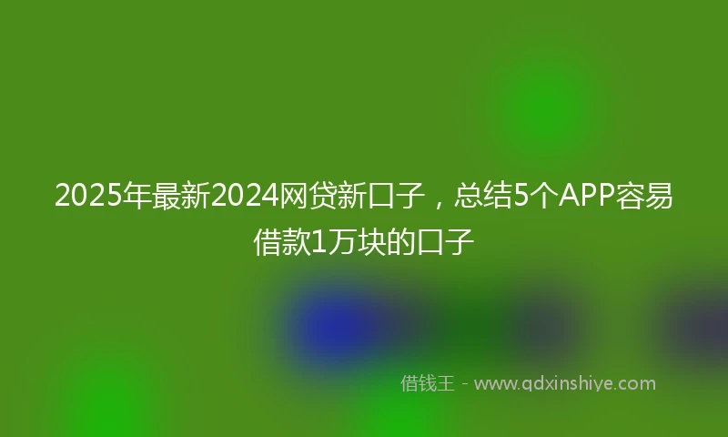 2025年最新2024网贷新口子，总结5个APP容易借款1万块的口子