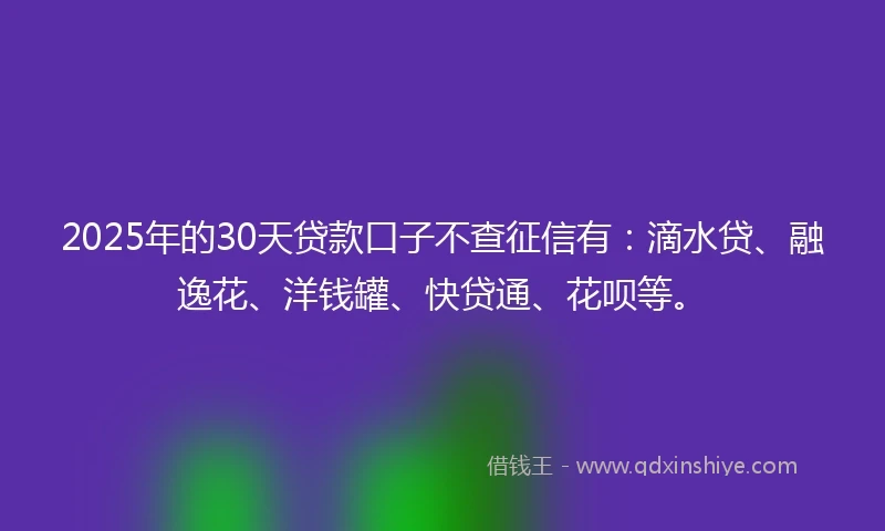 2025年的30天贷款口子不查征信有：滴水贷、融逸花、洋钱罐、快贷通、花呗等。