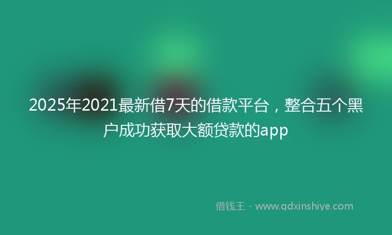 2025年2021最新借7天的借款平台，整合五个黑户成功获取大额贷款的app