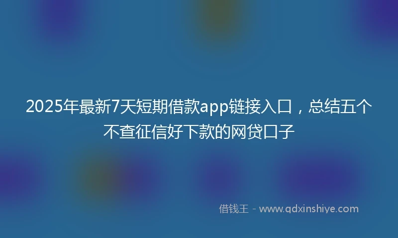 2025年最新7天短期借款app链接入口，总结五个不查征信好下款的网贷口子
