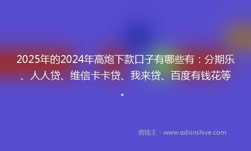 2025年的2024年高炮下款口子有哪些有：分期乐、人人贷、维信卡卡贷、我来贷、百度有钱花等。