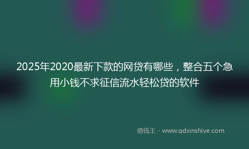 2025年2020最新下款的网贷有哪些，整合五个急用小钱不求征信流水轻松贷的软件