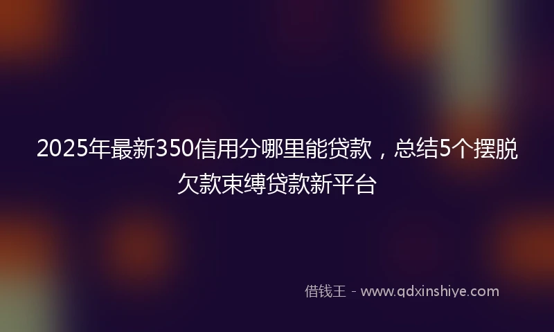 2025年最新350信用分哪里能贷款，总结5个摆脱欠款束缚贷款新平台