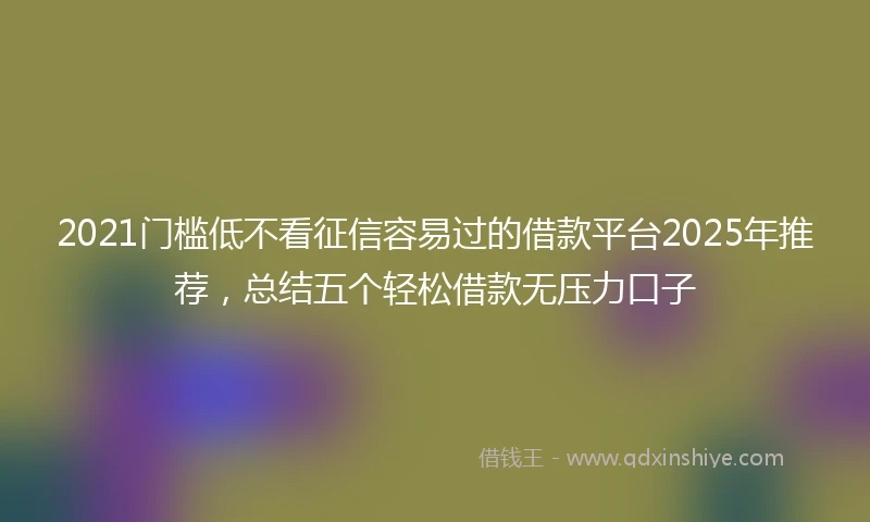 2021门槛低不看征信容易过的借款平台2025年推荐，总结五个轻松借款无压力口子