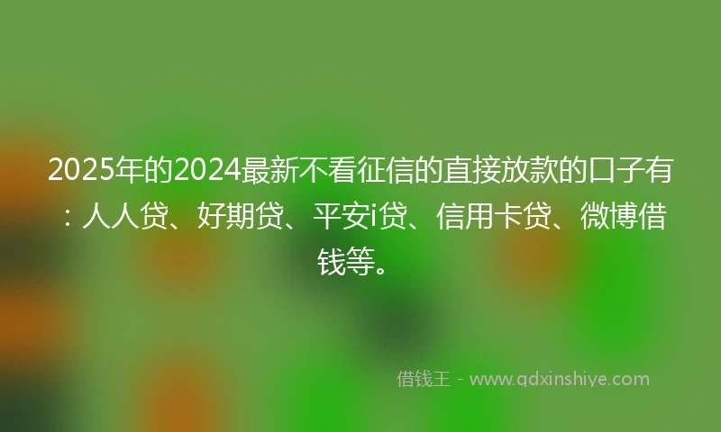 2025年的2024最新不看征信的直接放款的口子有：人人贷、好期贷、平安i贷、信用卡贷、微博借钱等。