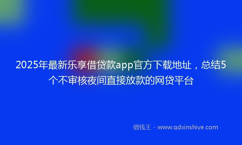 2025年最新乐享借贷款app官方下载地址，总结5个不审核夜间直接放款的网贷平台