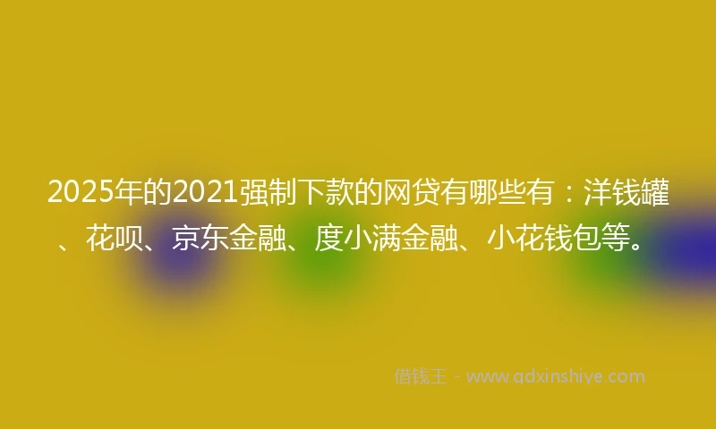 2025年的2021强制下款的网贷有哪些有：洋钱罐、花呗、京东金融、度小满金融、小花钱包等。
