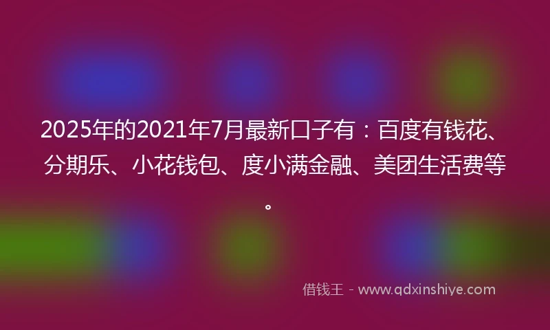 2025年的2021年7月最新口子有：百度有钱花、分期乐、小花钱包、度小满金融、美团生活费等。