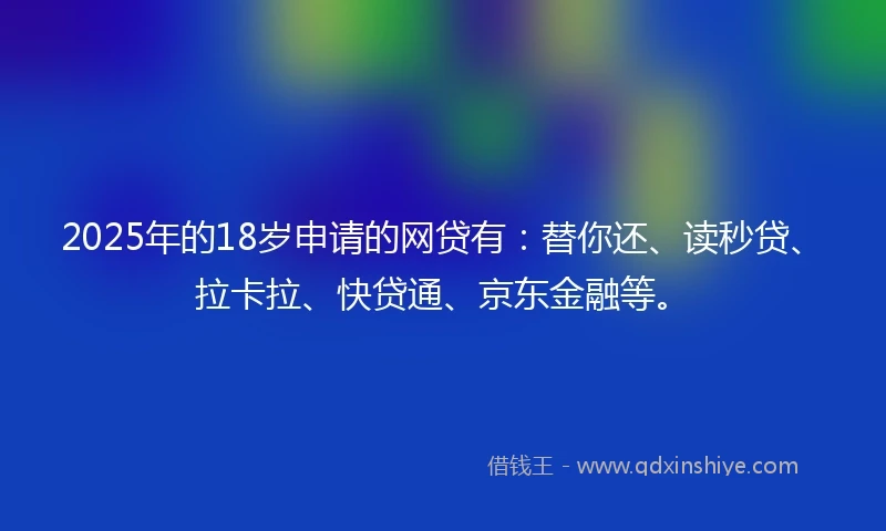 2025年的18岁申请的网贷有：替你还、读秒贷、拉卡拉、快贷通、京东金融等。