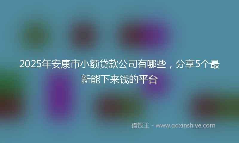 2025年安康市小额贷款公司有哪些，分享5个最新能下来钱的平台