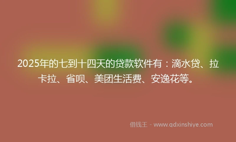 2025年的七到十四天的贷款软件有：滴水贷、拉卡拉、省呗、美团生活费、安逸花等。