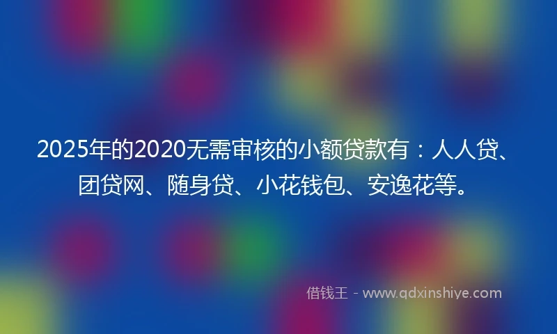 2025年的2020无需审核的小额贷款有：人人贷、团贷网、随身贷、小花钱包、安逸花等。