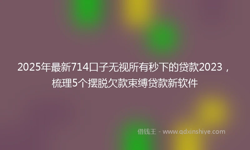 2025年最新714口子无视所有秒下的贷款2023，梳理5个摆脱欠款束缚贷款新软件