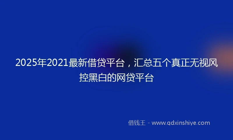 2025年2021最新借贷平台，汇总五个真正无视风控黑白的网贷平台