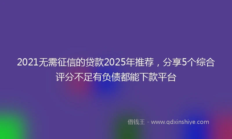 2021无需征信的贷款2025年推荐，分享5个综合评分不足有负债都能下款平台