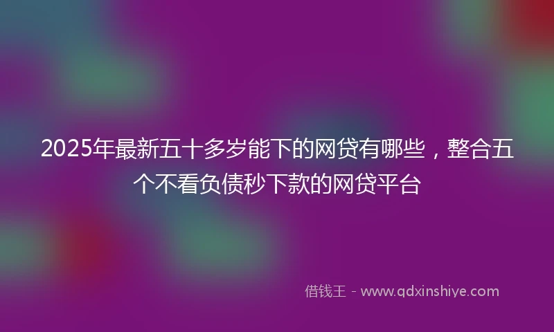 2025年最新五十多岁能下的网贷有哪些，整合五个不看负债秒下款的网贷平台