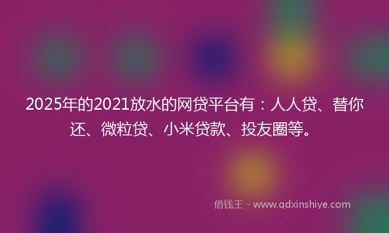 2025年的2021放水的网贷平台有：人人贷、替你还、微粒贷、小米贷款、投友圈等。