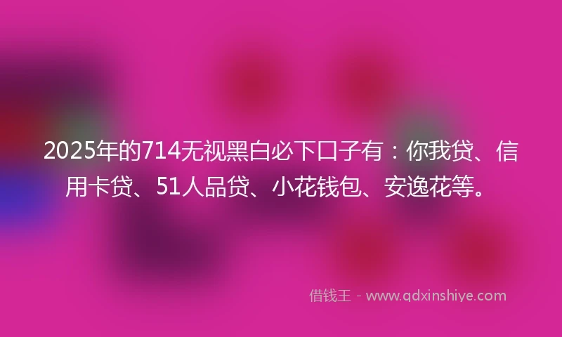 2025年的714无视黑白必下口子有：你我贷、信用卡贷、51人品贷、小花钱包、安逸花等。