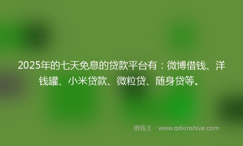 2025年的七天免息的贷款平台有：微博借钱、洋钱罐、小米贷款、微粒贷、随身贷等。