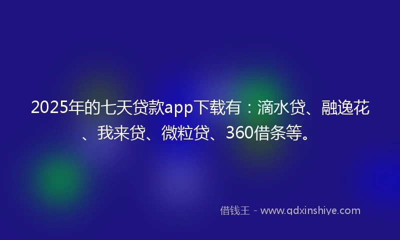 2025年的七天贷款app下载有：滴水贷、融逸花、我来贷、微粒贷、360借条等。