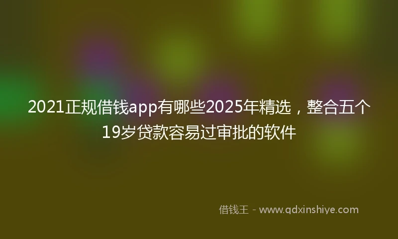 2021正规借钱app有哪些2025年精选，整合五个19岁贷款容易过审批的软件
