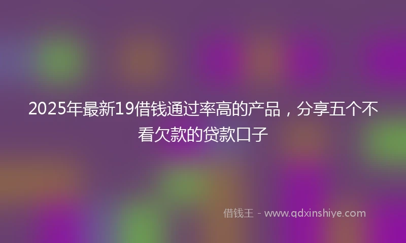 2025年最新19借钱通过率高的产品，分享五个不看欠款的贷款口子