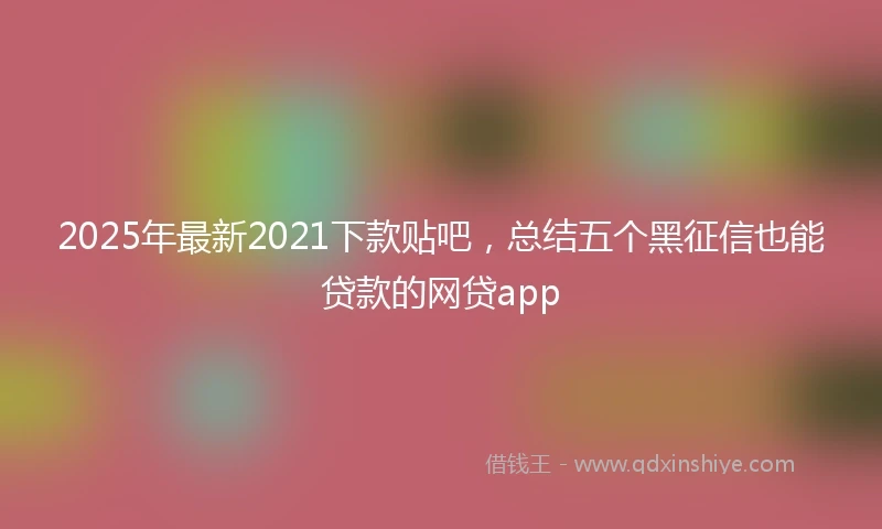 2025年最新2021下款贴吧，总结五个黑征信也能贷款的网贷app