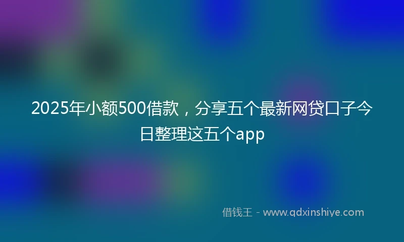 2025年小额500借款，分享五个最新网贷口子今日整理这五个app