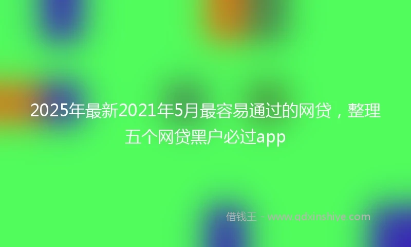 2025年最新2021年5月最容易通过的网贷，整理五个网贷黑户必过app