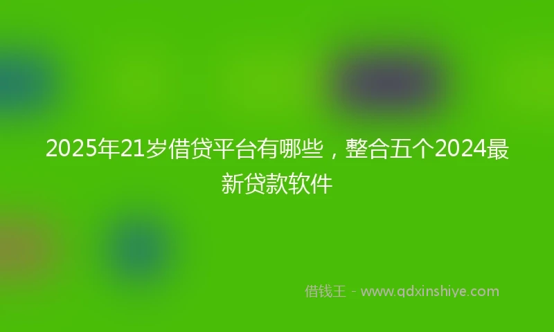 2025年21岁借贷平台有哪些，整合五个2024最新贷款软件