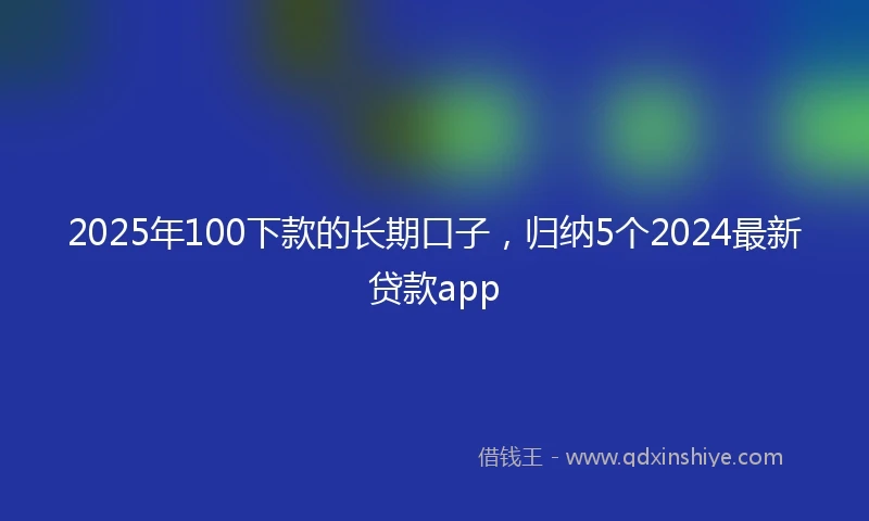 2025年100下款的长期口子，归纳5个2024最新贷款app