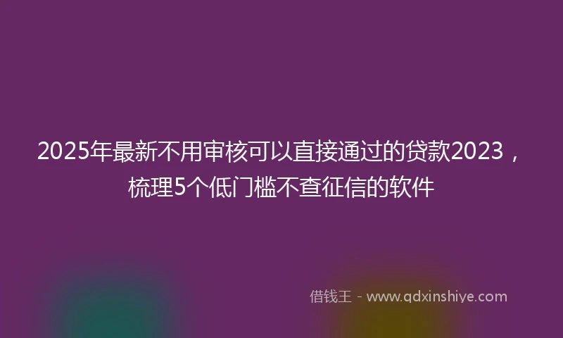 2025年最新不用审核可以直接通过的贷款2023，梳理5个低门槛不查征信的软件