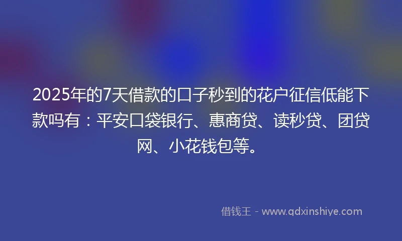2025年的7天借款的口子秒到的花户征信低能下款吗有：平安口袋银行、惠商贷、读秒贷、团贷网、小花钱包等。