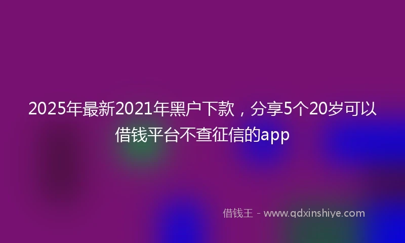 2025年最新2021年黑户下款，分享5个20岁可以借钱平台不查征信的app